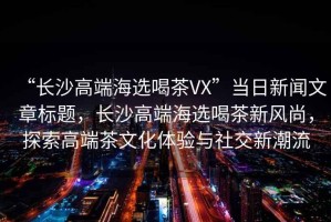 “長沙高端海選喝茶VX”當(dāng)日新聞文章標(biāo)題，長沙高端海選喝茶新風(fēng)尚，探索高端茶文化體驗與社交新潮流
