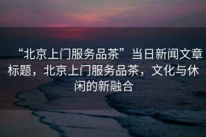 “北京上門服務(wù)品茶”當(dāng)日新聞文章標(biāo)題，北京上門服務(wù)品茶，文化與休閑的新融合