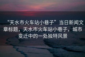 “天水市火車站小巷子”當日新聞文章標題，天水市火車站小巷子，城市變遷中的一處獨特風景