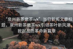 “泉州新茶嫩茶wx”當(dāng)日新聞文章標(biāo)題，泉州新茶嫩茶wx引領(lǐng)茶葉新風(fēng)潮，掀起品質(zhì)革命新篇章
