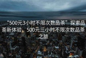 “500元3小時不限次數(shù)品茶”探索品茶新體驗，500元三小時不限次數(shù)品茶之旅