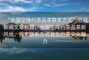 “全國空降約茶品茶聯(lián)系方式”當(dāng)日新聞文章標(biāo)題，全國空降約茶品茶新風(fēng)尚，探索聯(lián)系方式背后的茶文化魅力