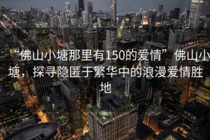 “佛山小塘那里有150的愛情”佛山小塘，探尋隱匿于繁華中的浪漫愛情勝地