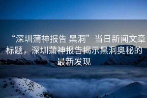 “深圳蒲神報告 黑洞”當日新聞文章標題，深圳蒲神報告揭示黑洞奧秘的最新發(fā)現(xiàn)