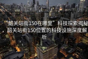 “韶關(guān)站街150在哪里”科技探索揭秘，韶關(guān)站街150位置的科技設(shè)施深度解析
