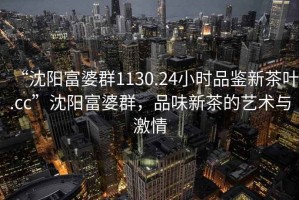 “沈陽富婆群1130.24小時品鑒新茶葉.cc”沈陽富婆群，品味新茶的藝術(shù)與激情