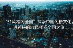 “51風(fēng)樓閣全國(guó)”探索中國(guó)閣樓文化，走進(jìn)神秘的51風(fēng)樓閣全國(guó)之旅