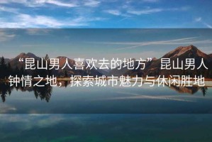 “昆山男人喜歡去的地方”昆山男人鐘情之地，探索城市魅力與休閑勝地