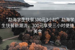 “勐海學(xué)生快餐300元3小時(shí)”勐海學(xué)生快餐新潮流，300元享受三小時(shí)便捷美食