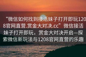 “微信如何找到接活妹子打開即玩1208官網(wǎng)直營.賞金大對決.cc”微信接活妹子打開即玩，賞金大對決開啟—探索微信新玩法與1208官網(wǎng)直營的樂趣