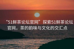 “51鮮茶論壇官網(wǎng)”探索51鮮茶論壇官網(wǎng)，茶的韻味與文化的交匯點(diǎn)