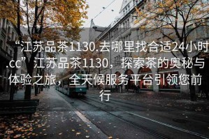 “江蘇品茶1130.去哪里找合適24小時(shí).cc”江蘇品茶1130，探索茶的奧秘與體驗(yàn)之旅，全天候服務(wù)平臺(tái)引領(lǐng)您前行