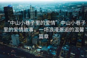“中山小巷子里的愛情”中山小巷子里的愛情故事，一場浪漫邂逅的溫馨篇章