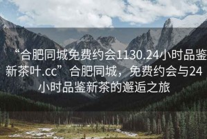 “合肥同城免費(fèi)約會(huì)1130.24小時(shí)品鑒新茶葉.cc”合肥同城，免費(fèi)約會(huì)與24小時(shí)品鑒新茶的邂逅之旅