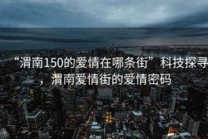“渭南150的愛情在哪條街”科技探尋，渭南愛情街的愛情密碼