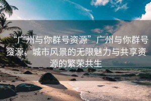 “廣州與你群號資源”廣州與你群號資源，城市風(fēng)景的無限魅力與共享資源的繁榮共生