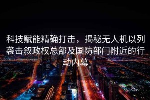 科技賦能精確打擊，揭秘無人機以列襲擊敘政權(quán)總部及國防部門附近的行動內(nèi)幕