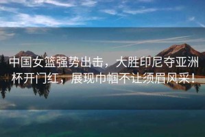 中國(guó)女籃強(qiáng)勢(shì)出擊，大勝印尼奪亞洲杯開(kāi)門(mén)紅，展現(xiàn)巾幗不讓須眉風(fēng)采！