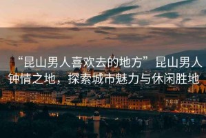 “昆山男人喜歡去的地方”昆山男人鐘情之地，探索城市魅力與休閑勝地