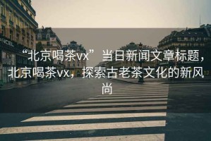 “北京喝茶vx”當(dāng)日新聞文章標(biāo)題，北京喝茶vx，探索古老茶文化的新風(fēng)尚