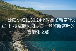 “沈陽少婦1130.24小時品鑒新茶葉.cc”科技賦能沈陽少婦，品鑒新茶葉的智能化之旅