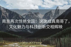南京再次驚艷全國(guó)！這次成真南哥了，文化魅力與科技創(chuàng)新交相輝映