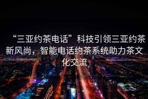 “三亞約茶電話”科技引領(lǐng)三亞約茶新風(fēng)尚，智能電話約茶系統(tǒng)助力茶文化交流