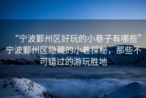 “寧波鄞州區(qū)好玩的小巷子有哪些”寧波鄞州區(qū)隱藏的小巷探秘，那些不可錯(cuò)過(guò)的游玩勝地