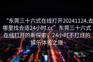 “東莞三十六式在線打開20241124.去哪里找合適24小時.cc”東莞三十六式在線打開的新探索，24小時不打烊的娛樂體驗之旅