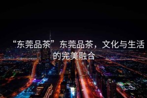 “東莞品茶”東莞品茶，文化與生活的完美融合