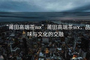 “莆田高端茶wx”莆田高端茶wx，品味與文化的交融