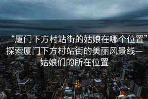 “廈門下方村站街的姑娘在哪個位置”探索廈門下方村站街的美麗風(fēng)景線—姑娘們的所在位置