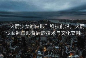 “火箭少女翻白眼”科技前沿，火箭少女翻白眼背后的技術(shù)與文化交融
