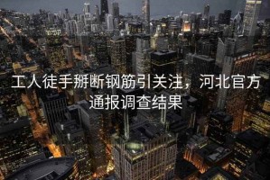 工人徒手掰斷鋼筋引關(guān)注，河北官方通報調(diào)查結(jié)果