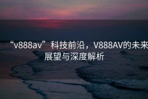 “v888av”科技前沿，V888AV的未來(lái)展望與深度解析