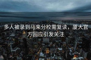 多人被錄到馬來分校需復(fù)讀，廈大官方回應(yīng)引發(fā)關(guān)注