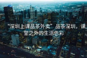 “深圳上課品茶外賣”品茶深圳，課堂之外的生活色彩