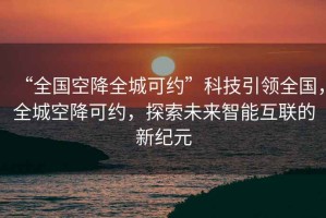 “全國空降全城可約”科技引領(lǐng)全國，全城空降可約，探索未來智能互聯(lián)的新紀(jì)元