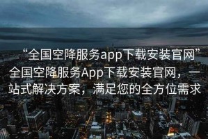 “全國空降服務(wù)app下載安裝官網(wǎng)”全國空降服務(wù)App下載安裝官網(wǎng)，一站式解決方案，滿足您的全方位需求