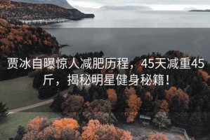 賈冰自曝驚人減肥歷程，45天減重45斤，揭秘明星健身秘籍！