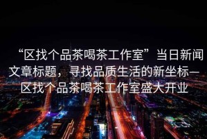 “區(qū)找個品茶喝茶工作室”當日新聞文章標題，尋找品質(zhì)生活的新坐標—區(qū)找個品茶喝茶工作室盛大開業(yè)