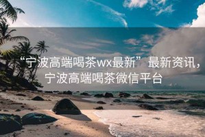 “寧波高端喝茶wx最新”最新資訊，寧波高端喝茶微信平臺