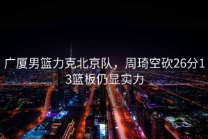 廣廈男籃力克北京隊，周琦空砍26分13籃板仍顯實力