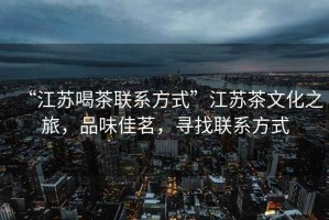 “江蘇喝茶聯(lián)系方式”江蘇茶文化之旅，品味佳茗，尋找聯(lián)系方式