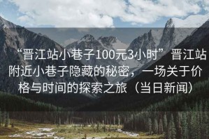 “晉江站小巷子100元3小時”晉江站附近小巷子隱藏的秘密，一場關(guān)于價格與時間的探索之旅（當(dāng)日新聞）