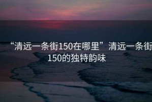 “清遠一條街150在哪里”清遠一條街150的獨特韻味