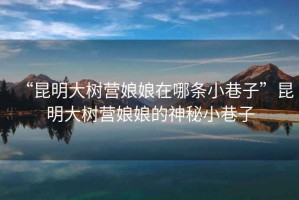 “昆明大樹營娘娘在哪條小巷子”昆明大樹營娘娘的神秘小巷子