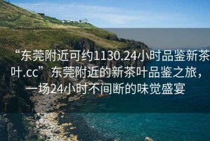 “東莞附近可約1130.24小時(shí)品鑒新茶葉.cc”東莞附近的新茶葉品鑒之旅，一場(chǎng)24小時(shí)不間斷的味覺(jué)盛宴