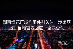 湖南煙花廠爆炸事件引關注，涉嫌瞞報？當地官方回應，堅決否認