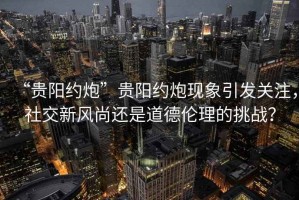 “貴陽(yáng)約炮”貴陽(yáng)約炮現(xiàn)象引發(fā)關(guān)注，社交新風(fēng)尚還是道德倫理的挑戰(zhàn)？